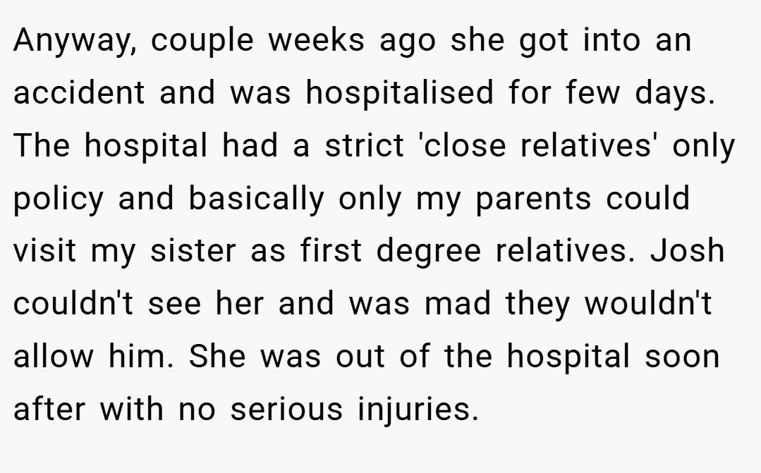 Anyway, couple weeks ago she got into an accident and was hospitalised for few days. The hospital had a strict 'close relatives' only policy and basically only my parents could visit my sister as first degree relatives. Josh couldn't see her and was mad they wouldn't allow him. She was out of the hospital soon after with no serious injuries.