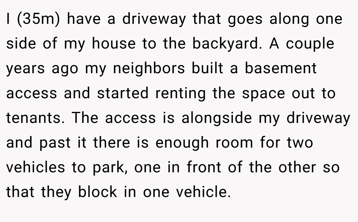 I (35m) have a driveway that goes along one side of my house to the backyard. A couple years ago my neighbors built a basement access and started renting the space out to tenants. The access is alongside my driveway and past it there is enough room for two vehicles to park, one in front of the other so that they block in one vehicle.