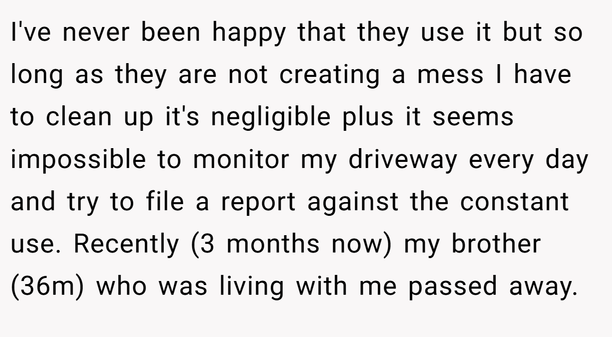 I've never been happy that they use it but so long as they are not creating a mess I have to clean up it's negligible plus it seems impossible to monitor my driveway every day and try to file a report against the constant use. Recently (3 months now) my brother (36m) who was living with me passed away.