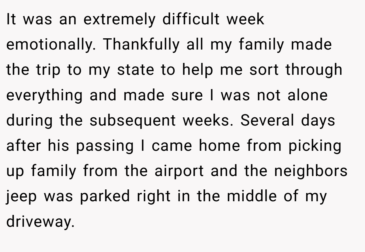 It was an extremely difficult week emotionally. Thankfully all my family made the trip to my state to help me sort through everything and made sure I was not alone during the subsequent weeks. Several days after his passing I came home from picking up family from the airport and the neighbors jeep was parked right in the middle of my driveway.