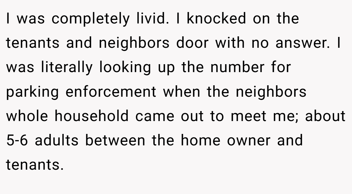 I was completely livid. I knocked on the tenants and neighbors door with no answer. I was literally looking up the number for parking enforcement when the neighbors whole household came out to meet me; about 5-6 adults between the home owner and tenants.