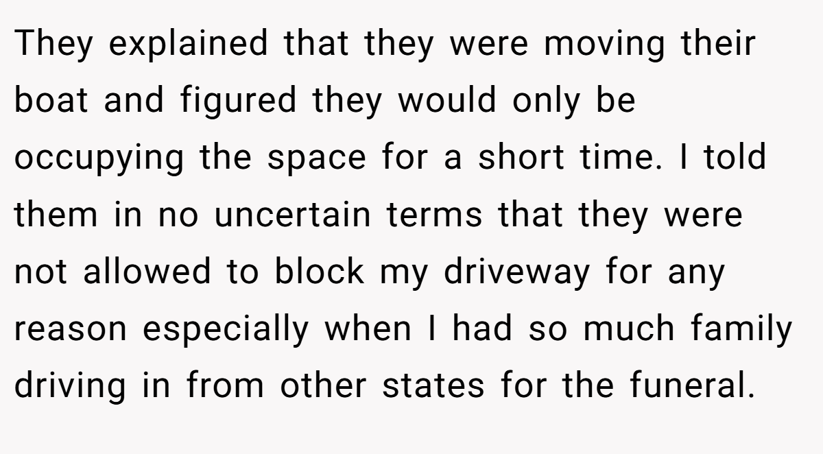 They explained that they were moving their boat and figured they would only be occupying the space for a short time. I told them in no uncertain terms that they were not allowed to block my driveway for any reason especially when I had so much family driving in from other states for the funeral.