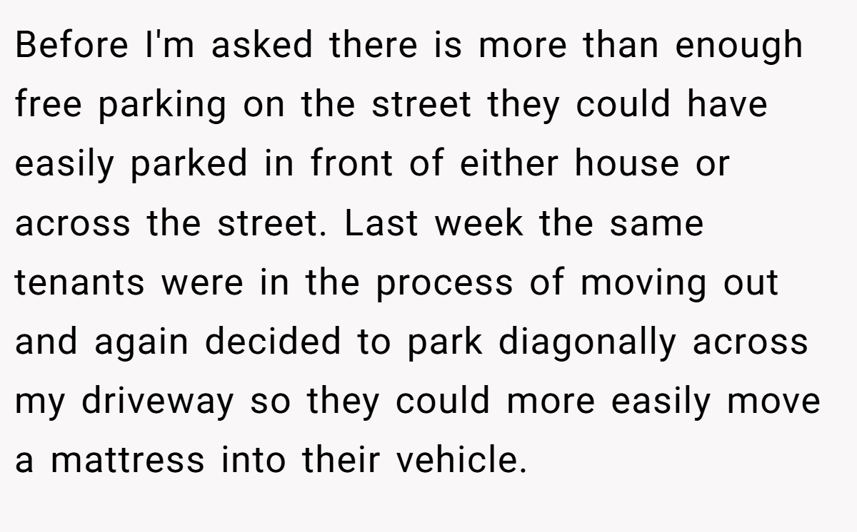 Before I'm asked there is more than enough free parking on the street they could have easily parked in front of either house or across the street. Last week the same tenants were in the process of moving out and again decided to park diagonally across my driveway so they could more easily move a mattress into their vehicle.