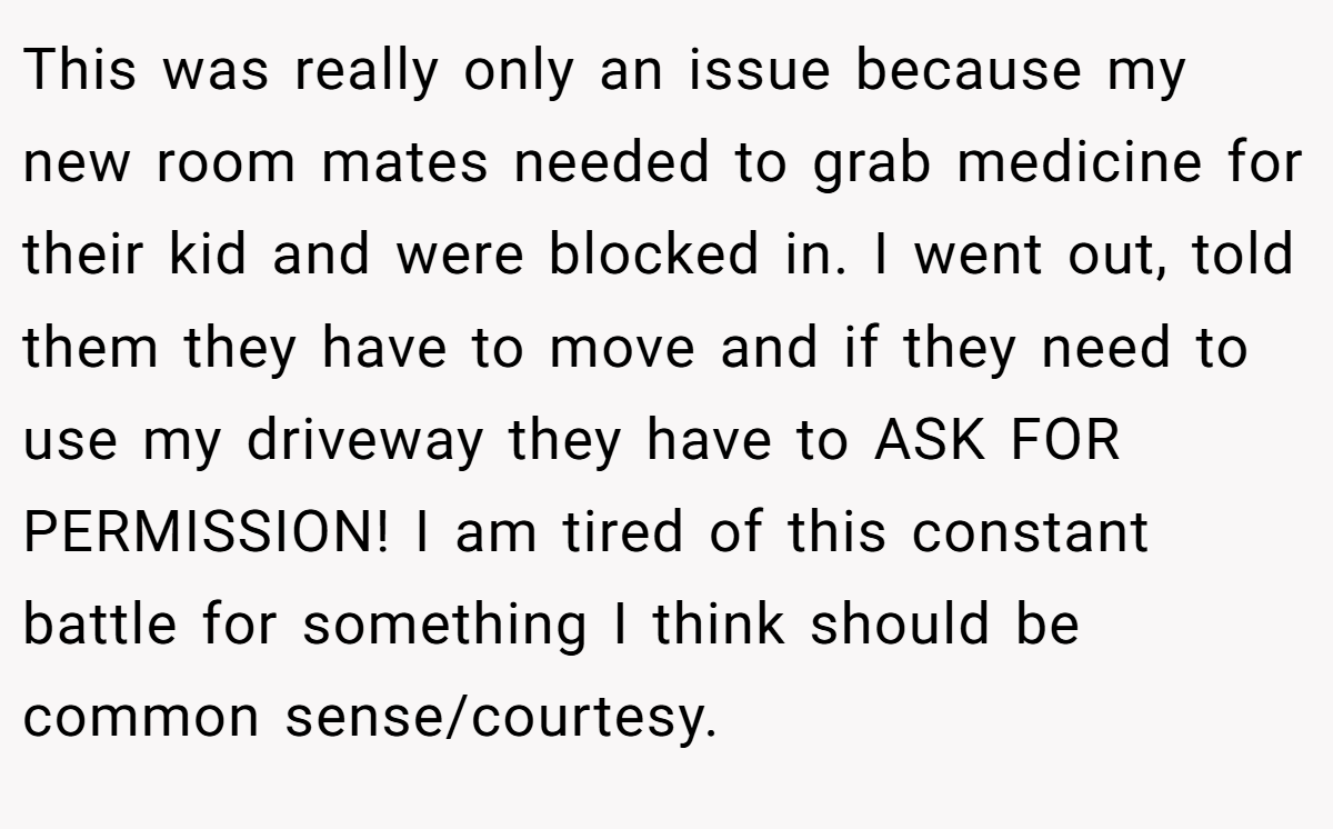 This was really only an issue because my new room mates needed to grab medicine for their kid and were blocked in. I went out, told them they have to move and if they need to use my driveway they have to ASK FOR PERMISSION! I am tired of this constant battle for something I think should be common sense/courtesy.