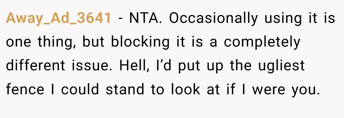 Away_Ad_3641 - NTA. Occasionally using it is one thing, but blocking it is a completely different issue. Hell, I’d put up the ugliest fence I could stand to look at if I were you.