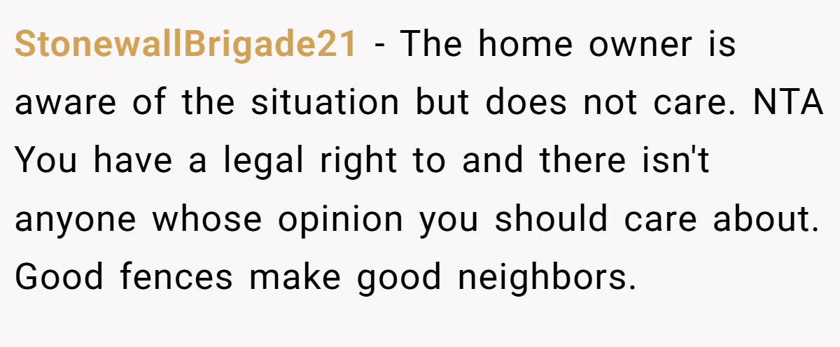 StonewallBrigade21 - The home owner is aware of the situation but does not care. NTA You have a legal right to and there isn't anyone whose opinion you should care about. Good fences make good neighbors.