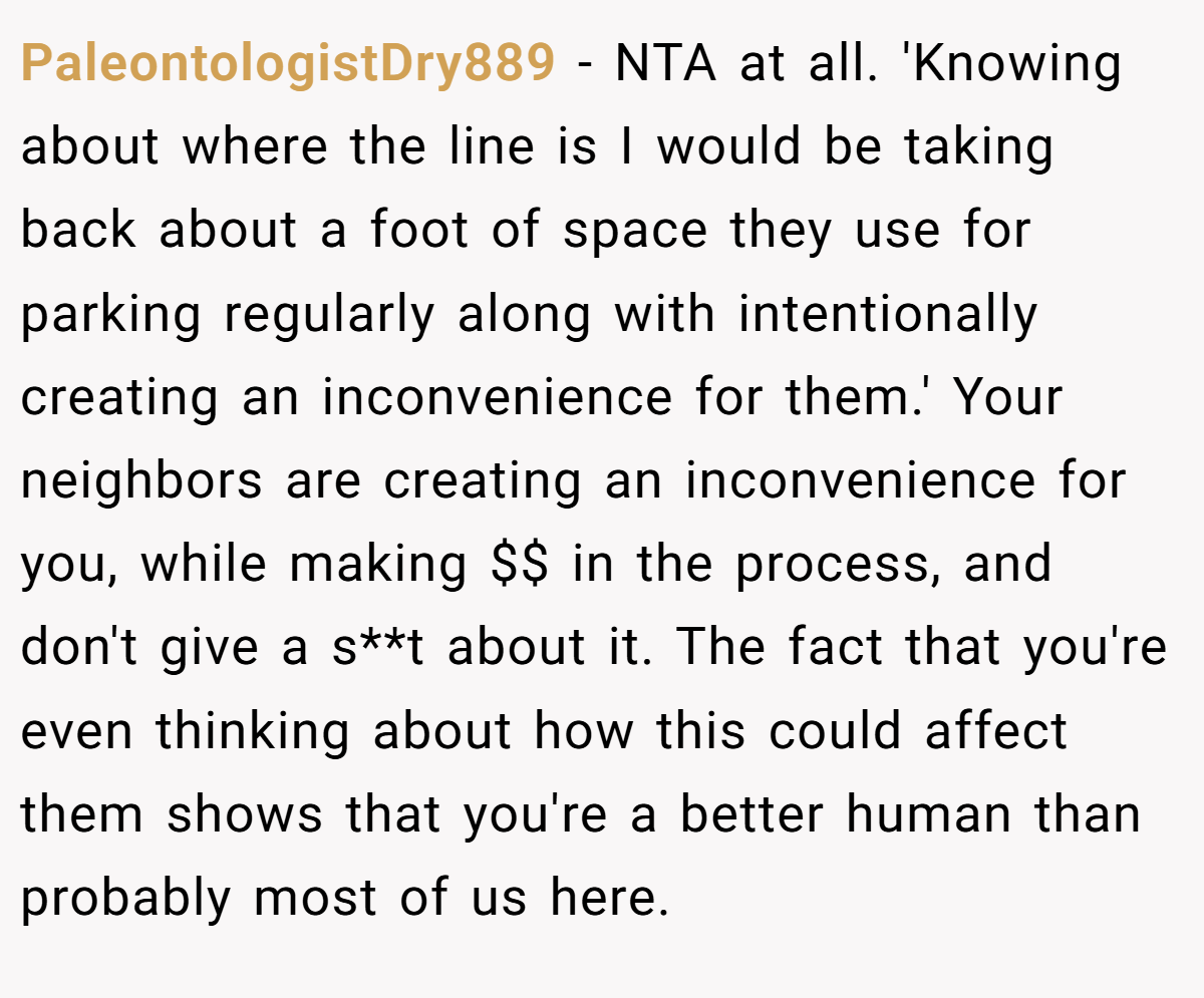 PaleontologistDry889 - NTA at all. 'Knowing about where the line is I would be taking back about a foot of space they use for parking regularly along with intentionally creating an inconvenience for them.' Your neighbors are creating an inconvenience for you, while making $$ in the process, and don't give a s**t about it. The fact that you're even thinking about how this could affect them shows that you're a better human than probably most of us here.