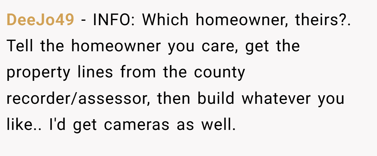 DeeJo49 - INFO: Which homeowner, theirs?. Tell the homeowner you care, get the property lines from the county recorder/assessor, then build whatever you like.. I'd get cameras as well.