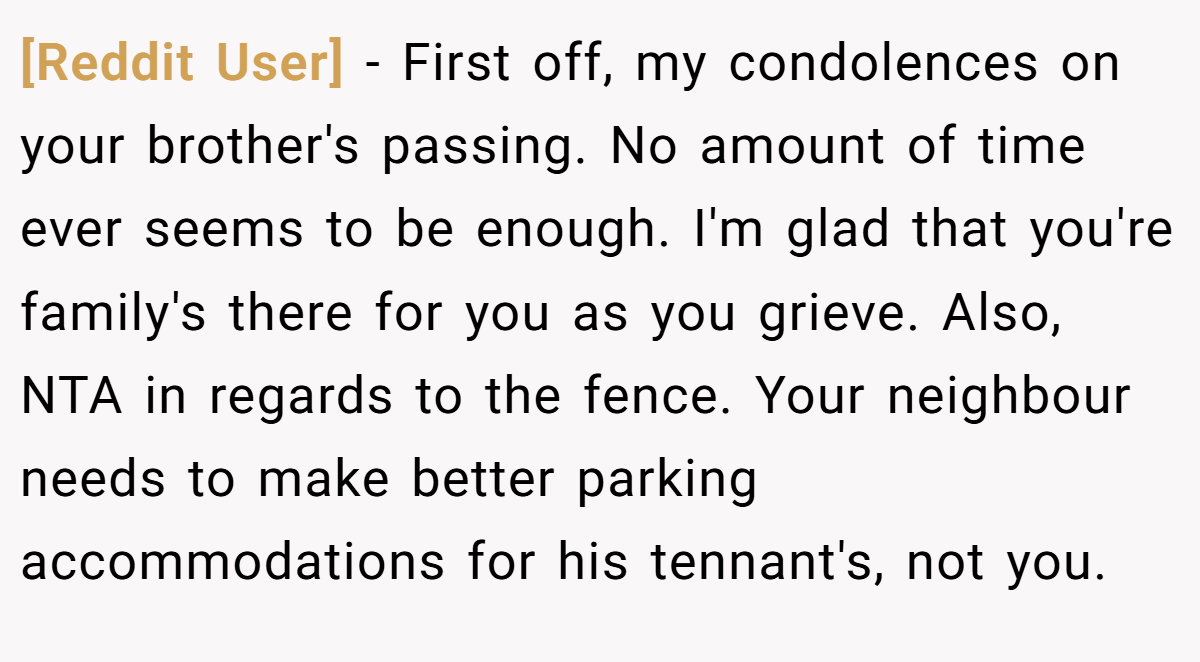 [Reddit User] - First off, my condolences on your brother's passing. No amount of time ever seems to be enough. I'm glad that you're family's there for you as you grieve. Also, NTA in regards to the fence. Your neighbour needs to make better parking accommodations for his tennant's, not you.