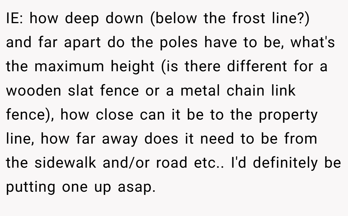 IE: how deep down (below the frost line?) and far apart do the poles have to be, what's the maximum height (is there different for a wooden slat fence or a metal chain link fence), how close can it be to the property line, how far away does it need to be from the sidewalk and/or road etc.. I'd definitely be putting one up asap.