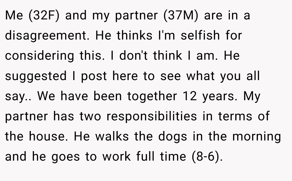 Me (32F) and my partner (37M) are in a disagreement. He thinks I'm selfish for considering this. I don't think I am. He suggested I post here to see what you all say.. We have been together 12 years. My partner has two responsibilities in terms of the house. He walks the dogs in the morning and he goes to work full time (8-6).