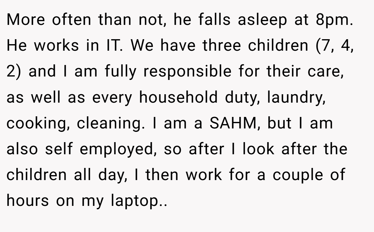 More often than not, he falls asleep at 8pm. He works in IT. We have three children (7, 4, 2) and I am fully responsible for their care, as well as every household duty, laundry, cooking, cleaning. I am a SAHM, but I am also self employed, so after I look after the children all day, I then work for a couple of hours on my laptop..