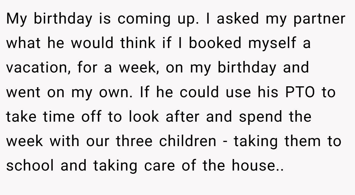 My birthday is coming up. I asked my partner what he would think if I booked myself a vacation, for a week, on my birthday and went on my own. If he could use his PTO to take time off to look after and spend the week with our three children - taking them to school and taking care of the house..