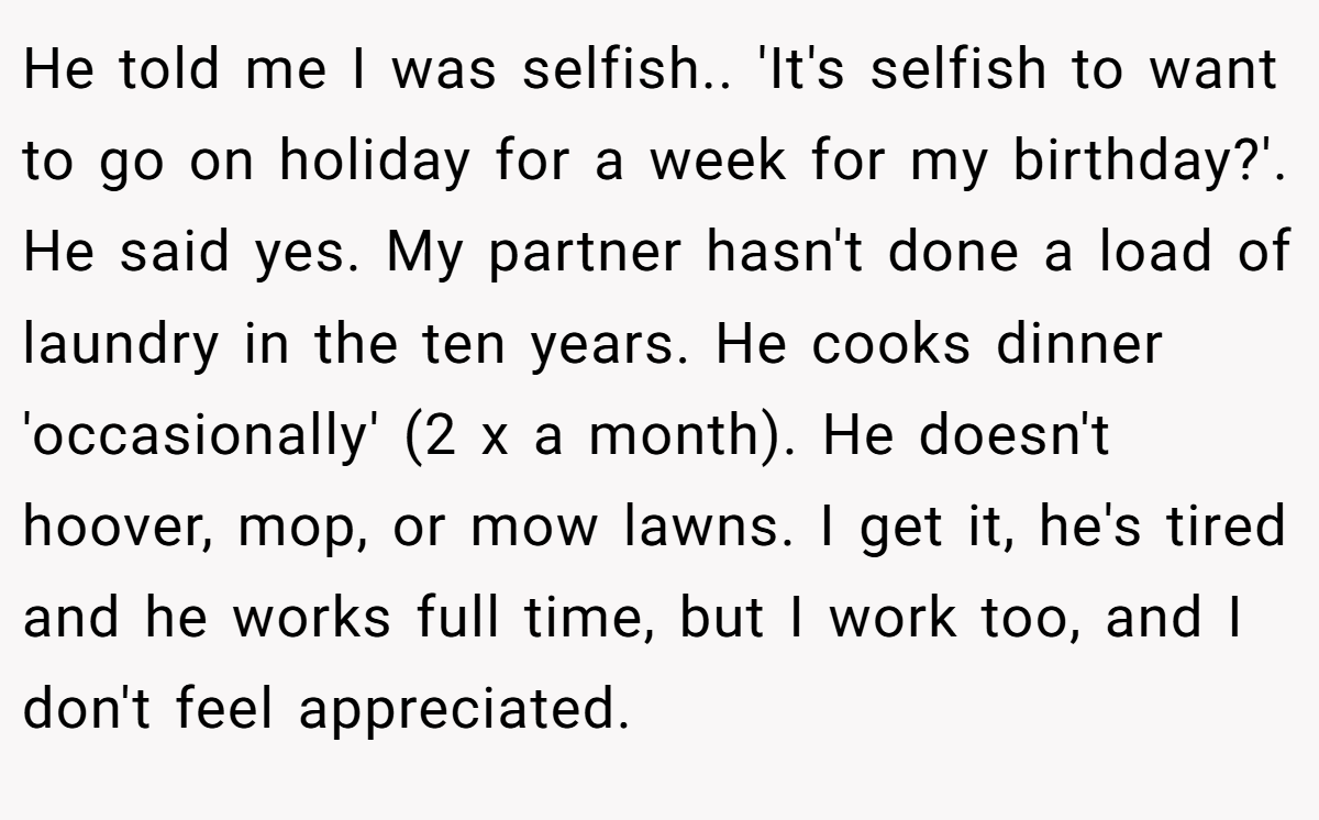He told me I was selfish.. 'It's selfish to want to go on holiday for a week for my birthday?'. He said yes. My partner hasn't done a load of laundry in the ten years. He cooks dinner 'occasionally' (2 x a month). He doesn't hoover, mop, or mow lawns. I get it, he's tired and he works full time, but I work too, and I don't feel appreciated.