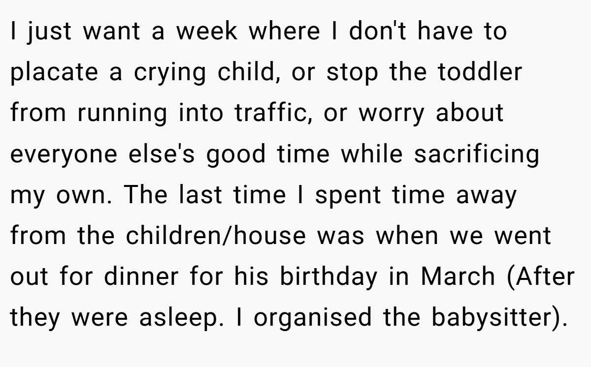 I just want a week where I don't have to placate a crying child, or stop the toddler from running into traffic, or worry about everyone else's good time while sacrificing my own. The last time I spent time away from the children/house was when we went out for dinner for his birthday in March (After they were asleep. I organised the babysitter).