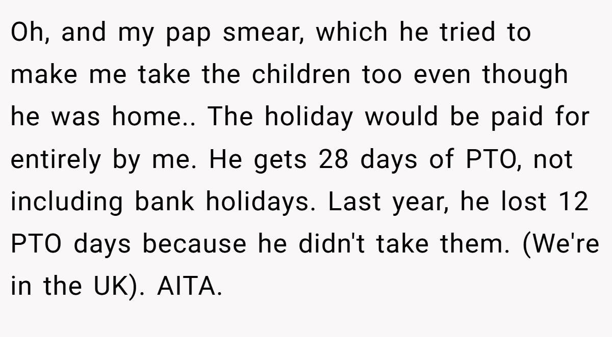 Oh, and my pap smear, which he tried to make me take the children too even though he was home.. The holiday would be paid for entirely by me. He gets 28 days of PTO, not including bank holidays. Last year, he lost 12 PTO days because he didn't take them. (We're in the UK). AITA.