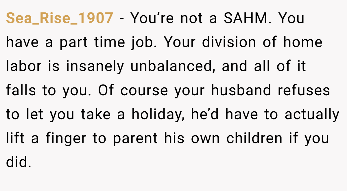 Sea_Rise_1907 − You’re not a SAHM. You have a part time job. Your division of home labor is insanely unbalanced, and all of it falls to you. Of course your husband refuses to let you take a holiday, he’d have to actually lift a finger to parent his own children if you did.