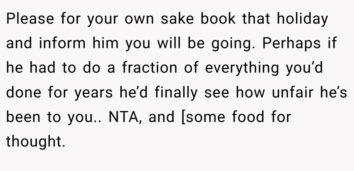 Please for your own sake book that holiday and inform him you will be going. Perhaps if he had to do a fraction of everything you’d done for years he’d finally see how unfair he’s been to you.. NTA, and [some food for thought.
