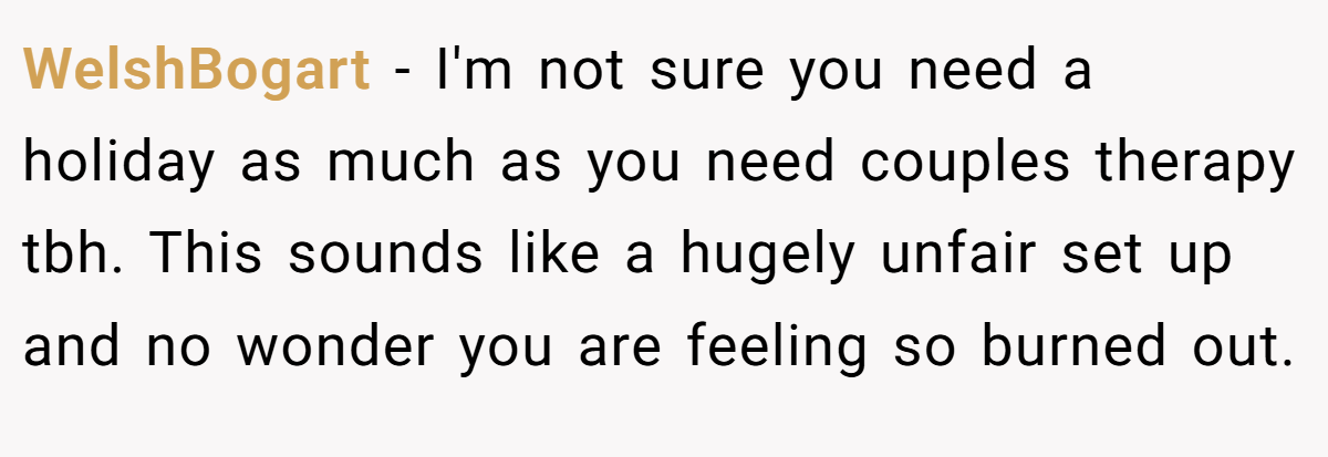 WelshBogart − I'm not sure you need a holiday as much as you need couples therapy tbh. This sounds like a hugely unfair set up and no wonder you are feeling so burned out.