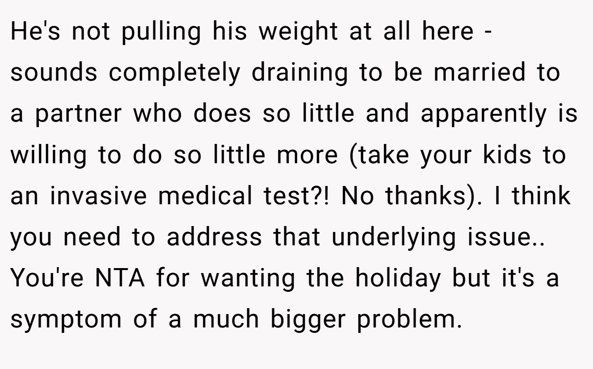 He's not pulling his weight at all here - sounds completely draining to be married to a partner who does so little and apparently is willing to do so little more (take your kids to an invasive medical test?! No thanks). I think you need to address that underlying issue.. You're NTA for wanting the holiday but it's a symptom of a much bigger problem.