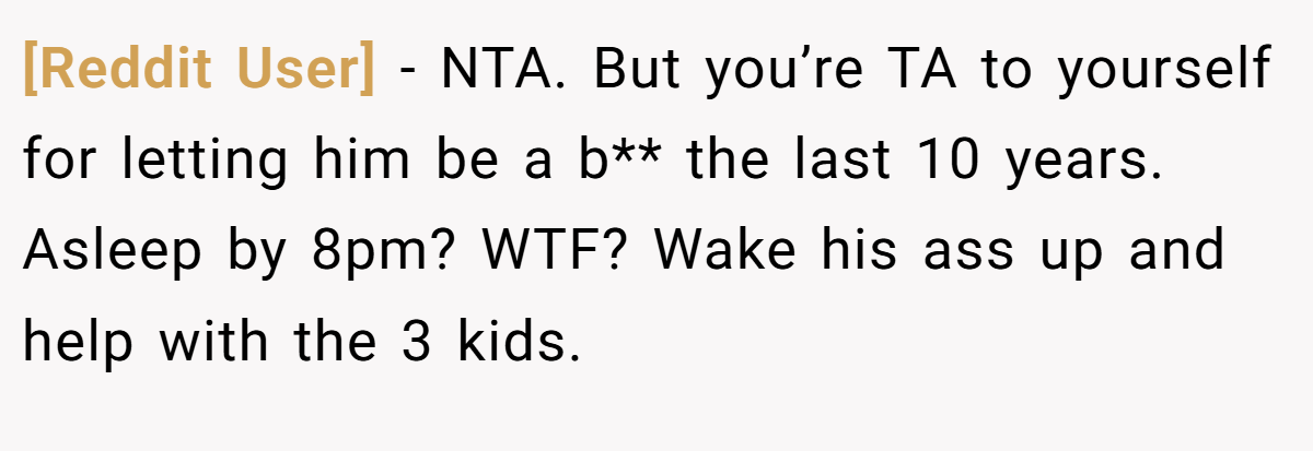 [Reddit User] − NTA. But you’re TA to yourself for letting him be a b** the last 10 years. Asleep by 8pm? WTF? Wake his ass up and help with the 3 kids.