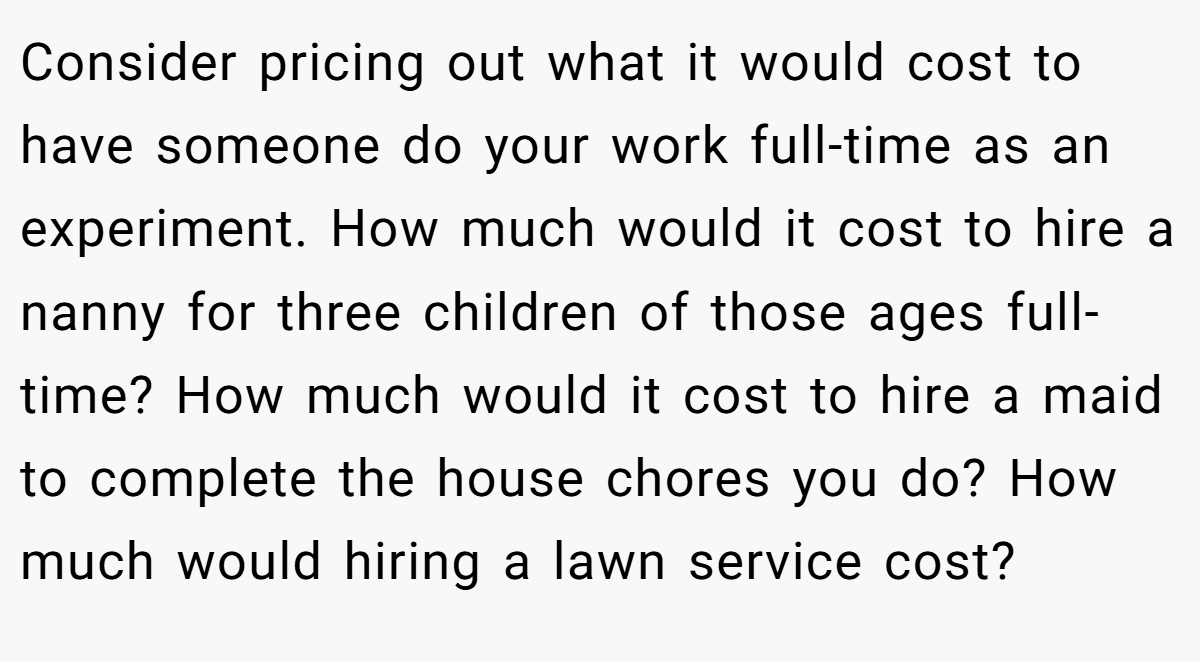 Consider pricing out what it would cost to have someone do your work full-time as an experiment. How much would it cost to hire a nanny for three children of those ages full-time? How much would it cost to hire a maid to complete the house chores you do? How much would hiring a lawn service cost?