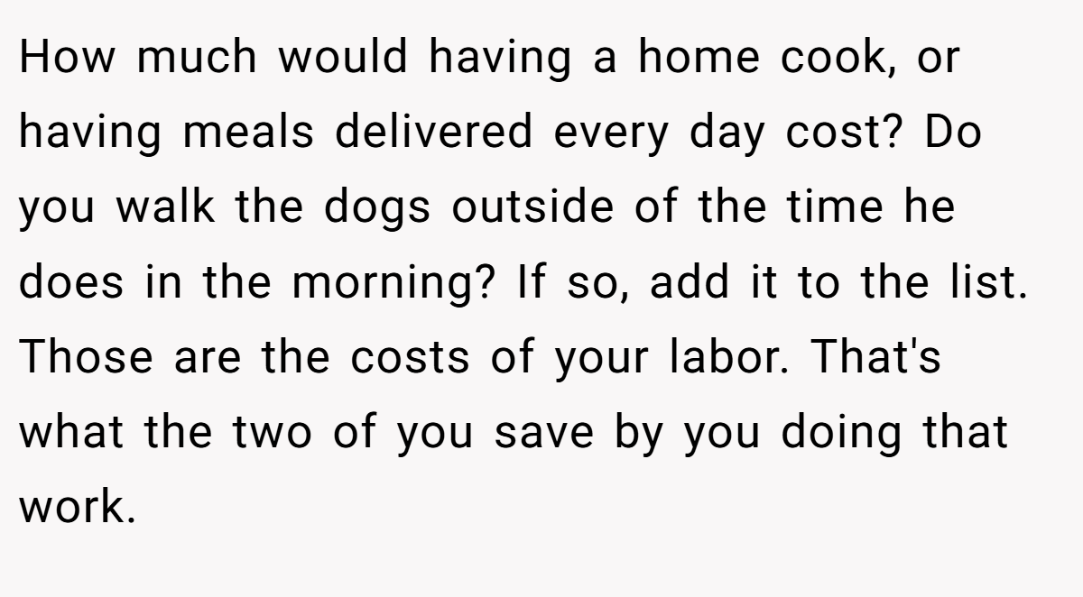 How much would having a home cook, or having meals delivered every day cost? Do you walk the dogs outside of the time he does in the morning? If so, add it to the list. Those are the costs of your labor. That's what the two of you save by you doing that work.