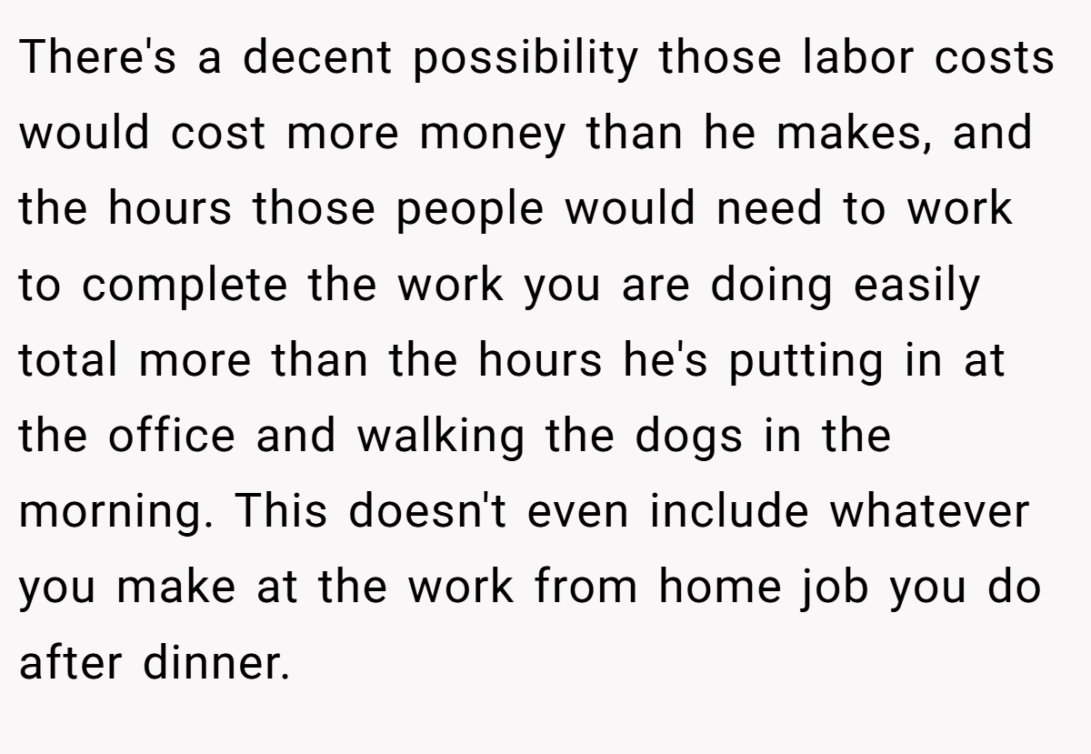 There's a decent possibility those labor costs would cost more money than he makes, and the hours those people would need to work to complete the work you are doing easily total more than the hours he's putting in at the office and walking the dogs in the morning. This doesn't even include whatever you make at the work from home job you do after dinner.