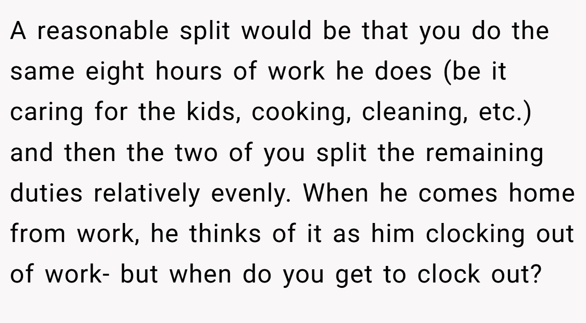 A reasonable split would be that you do the same eight hours of work he does (be it caring for the kids, cooking, cleaning, etc.) and then the two of you split the remaining duties relatively evenly. When he comes home from work, he thinks of it as him clocking out of work- but when do you get to clock out?