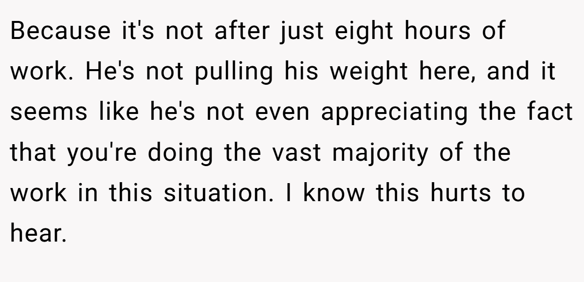 Because it's not after just eight hours of work. He's not pulling his weight here, and it seems like he's not even appreciating the fact that you're doing the vast majority of the work in this situation. I know this hurts to hear.