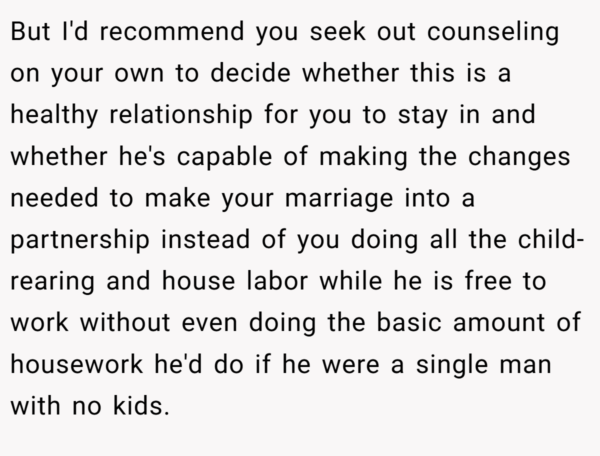 But I'd recommend you seek out counseling on your own to decide whether this is a healthy relationship for you to stay in and whether he's capable of making the changes needed to make your marriage into a partnership instead of you doing all the child-rearing and house labor while he is free to work without even doing the basic amount of housework he'd do if he were a single man with no kids.