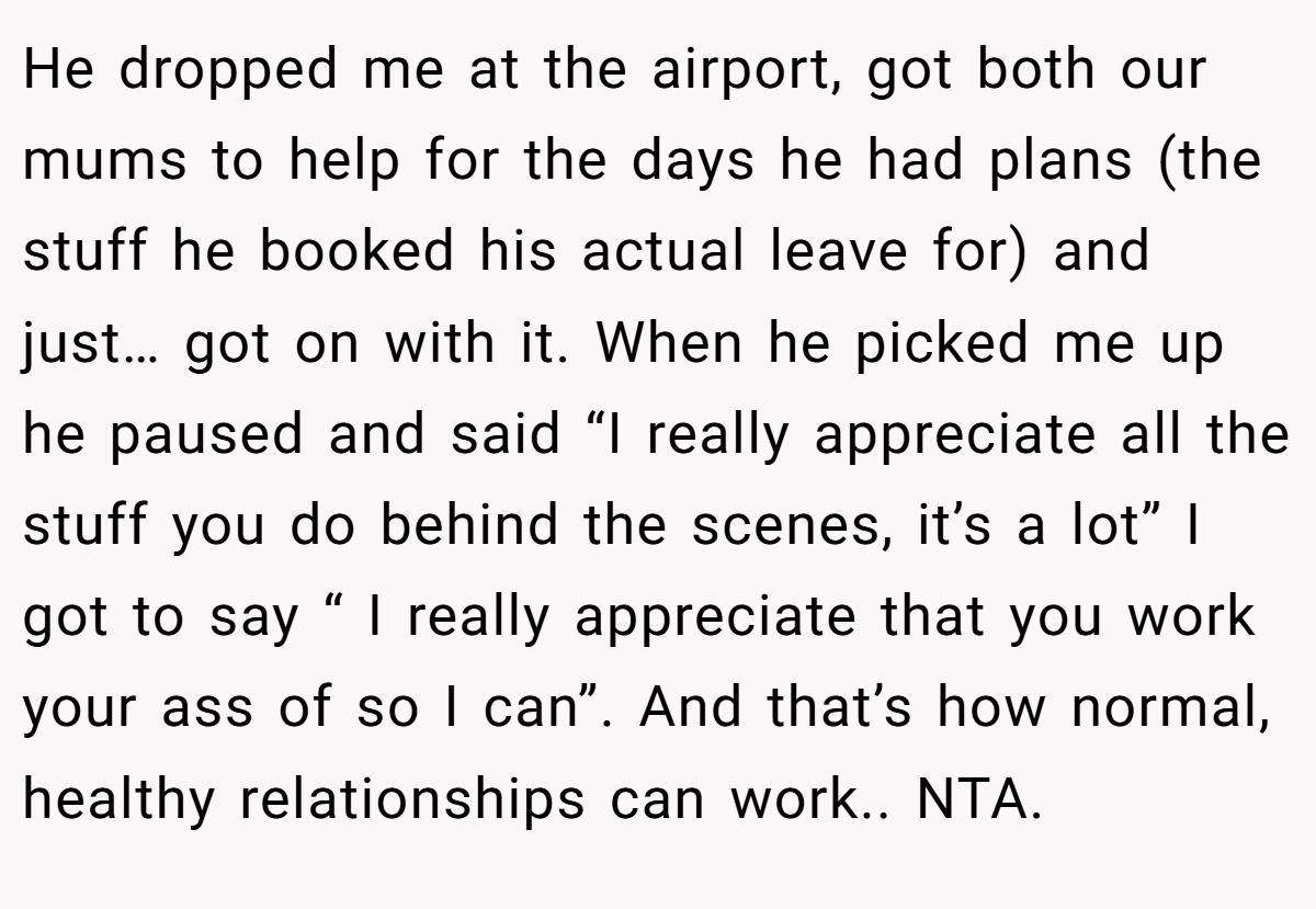 He dropped me at the airport, got both our mums to help for the days he had plans (the stuff he booked his actual leave for) and just… got on with it. When he picked me up he paused and said “I really appreciate all the stuff you do behind the scenes, it’s a lot” I got to say “ I really appreciate that you work your ass of so I can”. And that’s how normal, healthy relationships can work.. NTA.