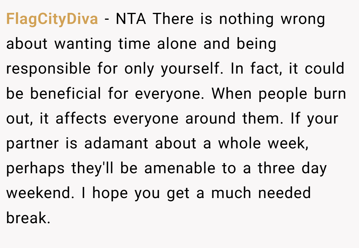 FlagCityDiva − NTA There is nothing wrong about wanting time alone and being responsible for only yourself. In fact, it could be beneficial for everyone. When people burn out, it affects everyone around them. If your partner is adamant about a whole week, perhaps they'll be amenable to a three day weekend. I hope you get a much needed break.