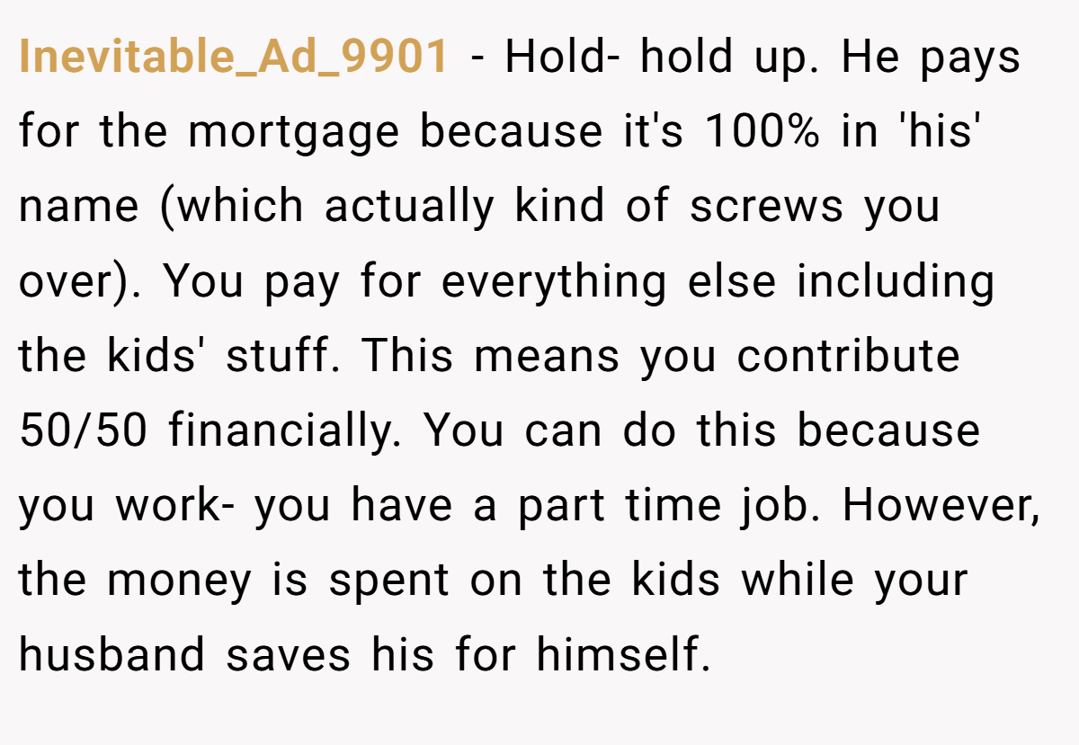 Inevitable_Ad_9901 − Hold- hold up. He pays for the mortgage because it's 100% in 'his' name (which actually kind of screws you over). You pay for everything else including the kids' stuff. This means you contribute 50/50 financially. You can do this because you work- you have a part time job. However, the money is spent on the kids while your husband saves his for himself.
