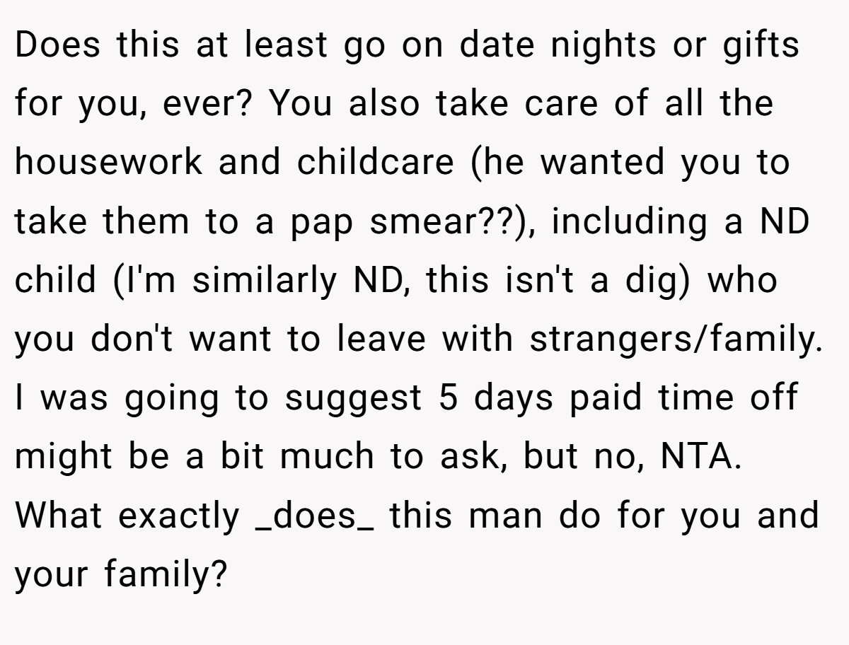 Does this at least go on date nights or gifts for you, ever? You also take care of all the housework and childcare (he wanted you to take them to a pap smear??), including a ND child (I'm similarly ND, this isn't a dig) who you don't want to leave with strangers/family. I was going to suggest 5 days paid time off might be a bit much to ask, but no, NTA. What exactly _does_ this man do for you and your family?