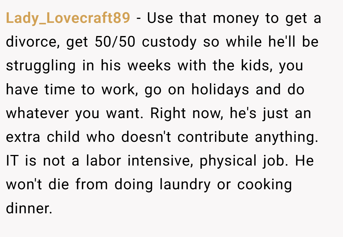 Lady_Lovecraft89 − Use that money to get a divorce, get 50/50 custody so while he'll be struggling in his weeks with the kids, you have time to work, go on holidays and do whatever you want. Right now, he's just an extra child who doesn't contribute anything. IT is not a labor intensive, physical job. He won't die from doing laundry or cooking dinner.