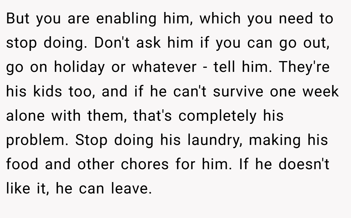 But you are enabling him, which you need to stop doing. Don't ask him if you can go out, go on holiday or whatever - tell him. They're his kids too, and if he can't survive one week alone with them, that's completely his problem. Stop doing his laundry, making his food and other chores for him. If he doesn't like it, he can leave.