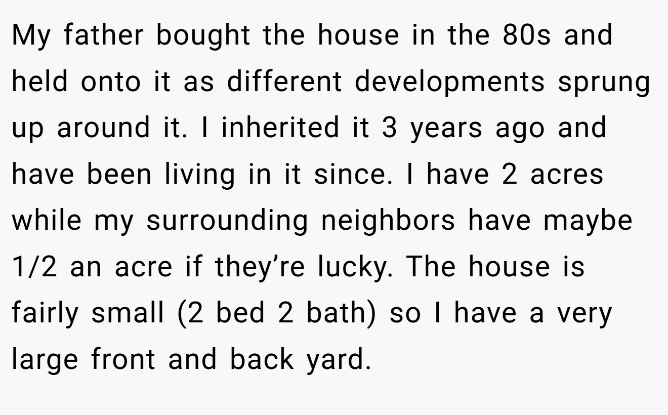 My father bought the house in the 80s and held onto it as different developments sprung up around it. I inherited it 3 years ago and have been living in it since. I have 2 acres while my surrounding neighbors have maybe 1/2 an acre if they’re lucky. The house is fairly small (2 bed 2 bath) so I have a very large front and back yard.