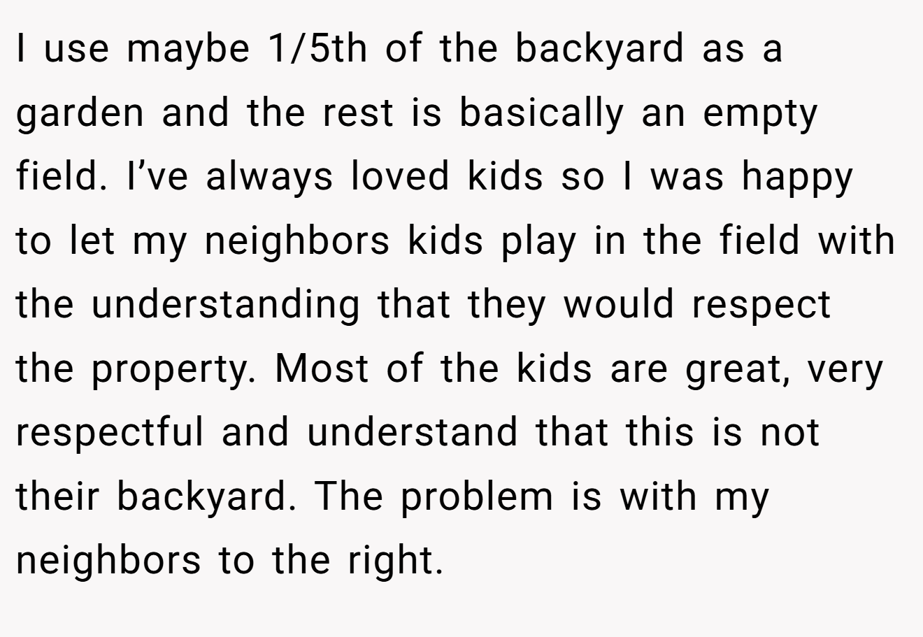 I use maybe 1/5th of the backyard as a garden and the rest is basically an empty field. I’ve always loved kids so I was happy to let my neighbors kids play in the field with the understanding that they would respect the property. Most of the kids are great, very respectful and understand that this is not their backyard. The problem is with my neighbors to the right.
