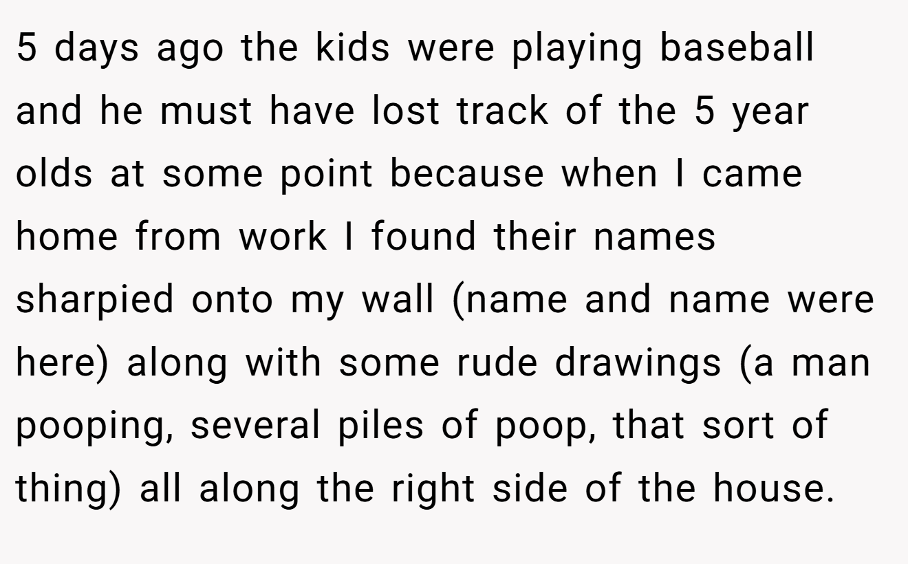 5 days ago the kids were playing baseball and he must have lost track of the 5 year olds at some point because when I came home from work I found their names sharpied onto my wall (name and name were here) along with some rude drawings (a man pooping, several piles of poop, that sort of thing) all along the right side of the house.