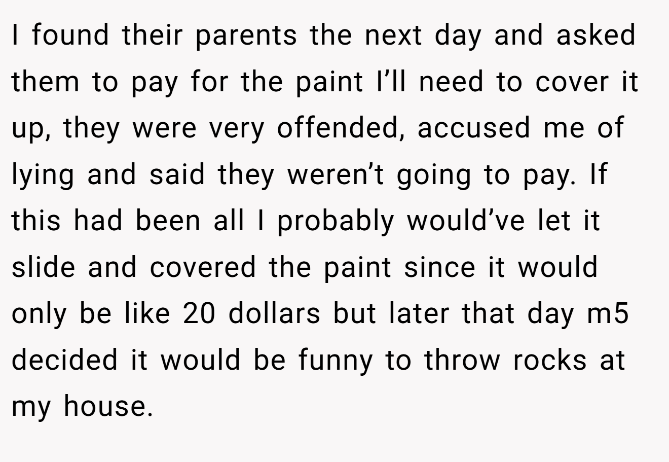 I found their parents the next day and asked them to pay for the paint I’ll need to cover it up, they were very offended, accused me of lying and said they weren’t going to pay. If this had been all I probably would’ve let it slide and covered the paint since it would only be like 20 dollars but later that day m5 decided it would be funny to throw rocks at my house.