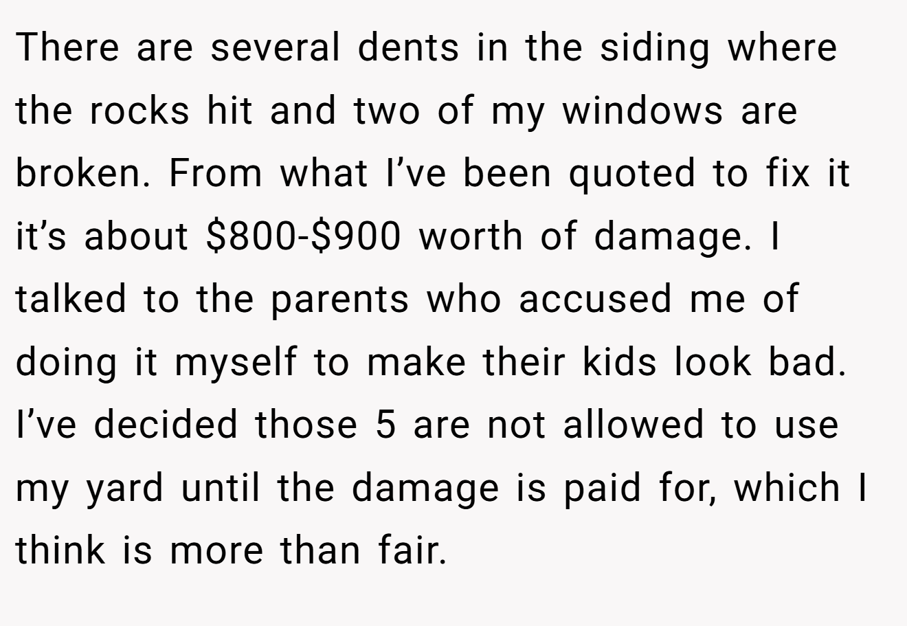 There are several dents in the siding where the rocks hit and two of my windows are broken. From what I’ve been quoted to fix it it’s about $800-$900 worth of damage. I talked to the parents who accused me of doing it myself to make their kids look bad. I’ve decided those 5 are not allowed to use my yard until the damage is paid for, which I think is more than fair.