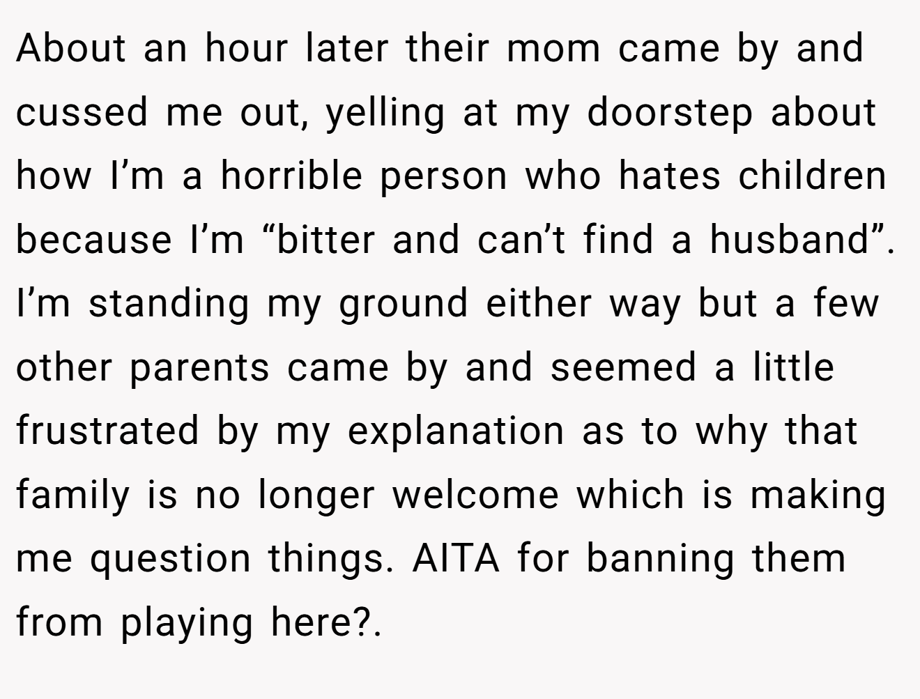 About an hour later their mom came by and cussed me out, yelling at my doorstep about how I’m a horrible person who hates children because I’m “bitter and can’t find a husband”. I’m standing my ground either way but a few other parents came by and seemed a little frustrated by my explanation as to why that family is no longer welcome which is making me question things. AITA for banning them from playing here?.