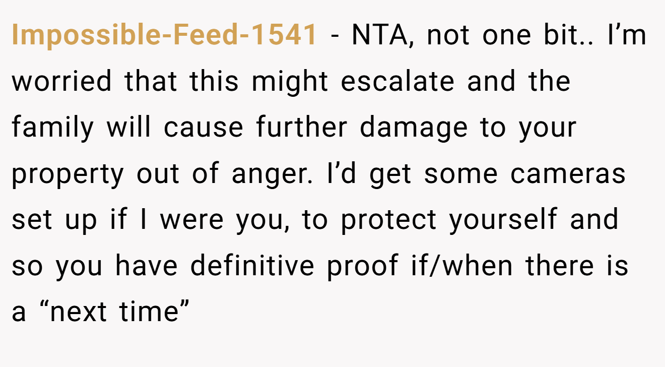 Impossible-Feed-1541 - NTA, not one bit.. I’m worried that this might escalate and the family will cause further damage to your property out of anger. I’d get some cameras set up if I were you, to protect yourself and so you have definitive proof if/when there is a “next time”