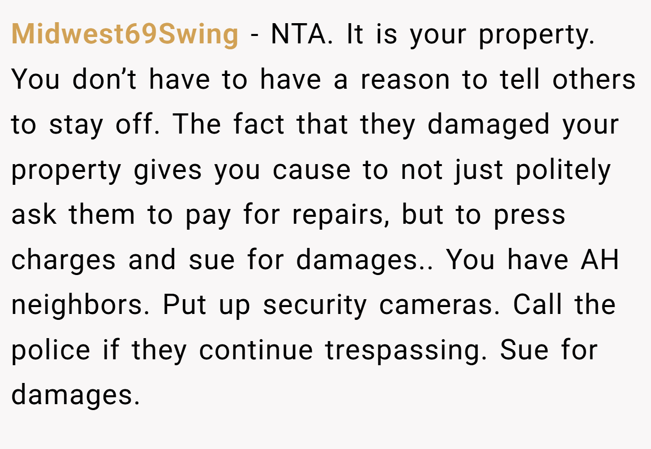 Midwest69Swing - NTA. It is your property. You don’t have to have a reason to tell others to stay off. The fact that they damaged your property gives you cause to not just politely ask them to pay for repairs, but to press charges and sue for damages.. You have AH neighbors. Put up security cameras. Call the police if they continue trespassing. Sue for damages.