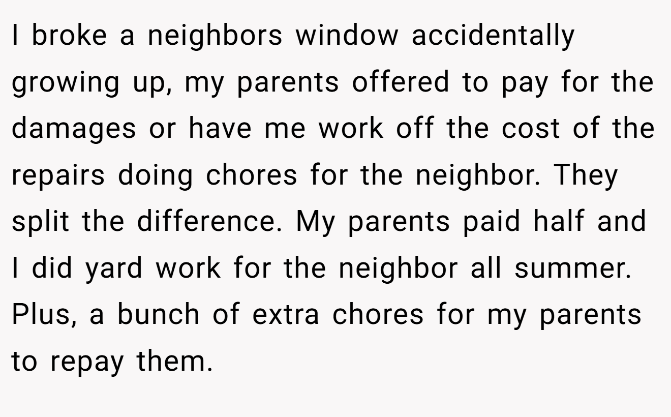 I broke a neighbors window accidentally growing up, my parents offered to pay for the damages or have me work off the cost of the repairs doing chores for the neighbor. They split the difference. My parents paid half and I did yard work for the neighbor all summer. Plus, a bunch of extra chores for my parents to repay them.
