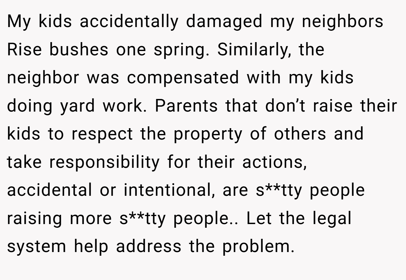 My kids accidentally damaged my neighbors Rise bushes one spring. Similarly, the neighbor was compensated with my kids doing yard work. Parents that don’t raise their kids to respect the property of others and take responsibility for their actions, accidental or intentional, are s**tty people raising more s**tty people.. Let the legal system help address the problem.