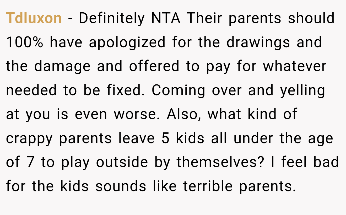Tdluxon - Definitely NTA Their parents should 100% have apologized for the drawings and the damage and offered to pay for whatever needed to be fixed. Coming over and yelling at you is even worse. Also, what kind of crappy parents leave 5 kids all under the age of 7 to play outside by themselves? I feel bad for the kids sounds like terrible parents.