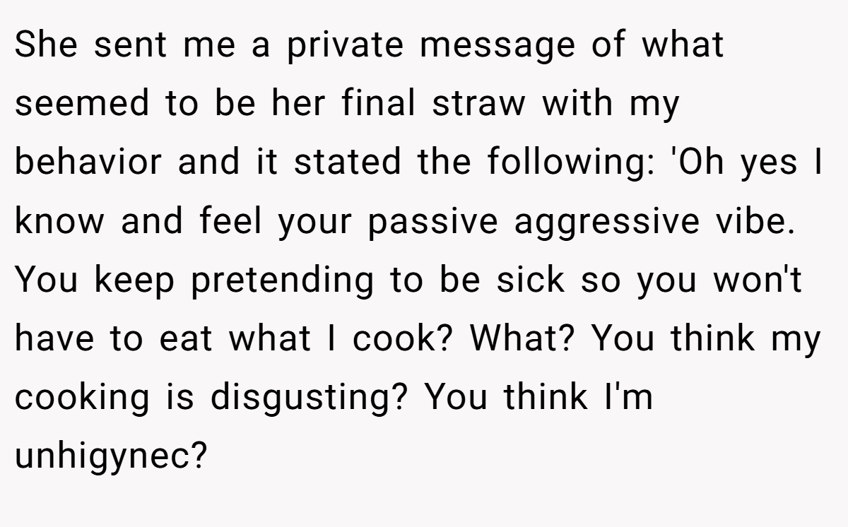 She sent me a private message of what seemed to be her final straw with my behavior and it stated the following: 'Oh yes I know and feel your passive aggressive vibe. You keep pretending to be sick so you won't have to eat what I cook? What? You think my cooking is disgusting? You think I'm unhigynec?