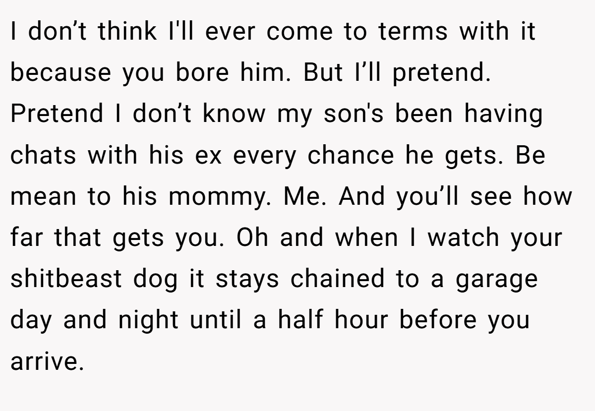 I don’t think I'll ever come to terms with it because you bore him. But I’ll pretend. Pretend I don’t know my son's been having chats with his ex every chance he gets. Be mean to his mommy. Me. And you’ll see how far that gets you. Oh and when I watch your shitbeast dog it stays chained to a garage day and night until a half hour before you arrive.